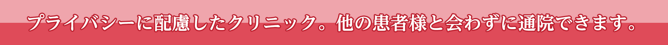 プライバシーに配慮したクリニック。他の患者様と会わずに通院できます。